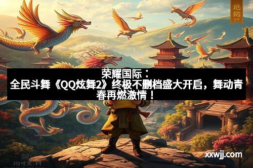 荣耀国际:全民斗舞《QQ炫舞2》终极不删档盛大开启,舞动青春再燃激情!